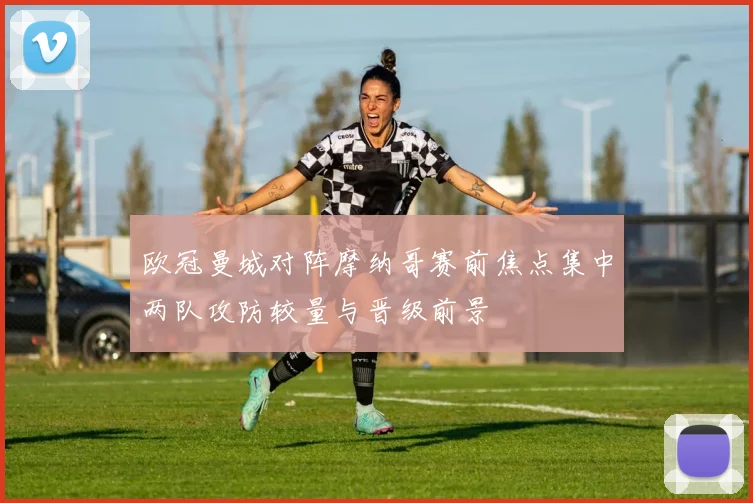 欧冠曼城对阵摩纳哥赛前焦点集中两队攻防较量与晋级前景