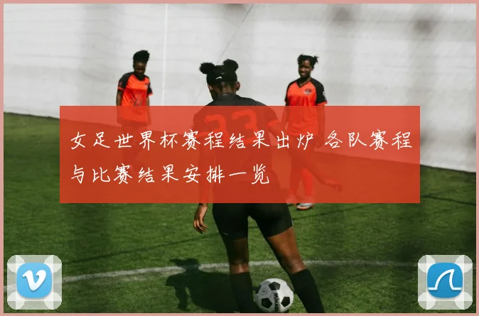 女足世界杯赛程结果出炉 各队赛程与比赛结果安排一览