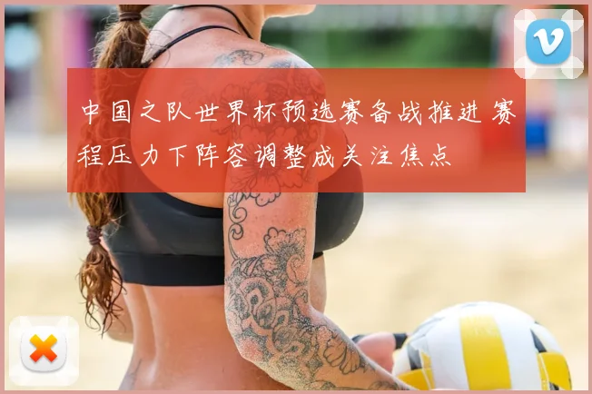 中国之队世界杯预选赛备战推进 赛程压力下阵容调整成关注焦点
