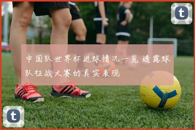 中国队世界杯进球情况一览 透露球队征战大赛的真实表现