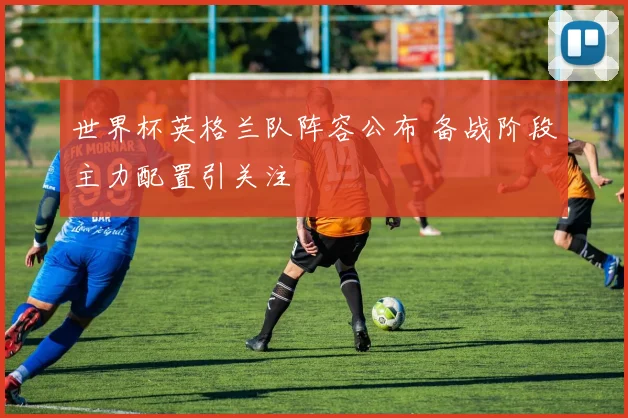 世界杯英格兰队阵容公布 备战阶段主力配置引关注