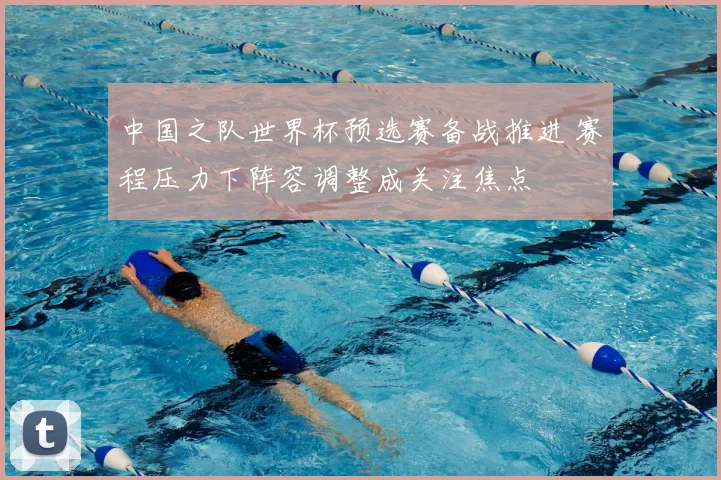 中国之队世界杯预选赛备战推进 赛程压力下阵容调整成关注焦点