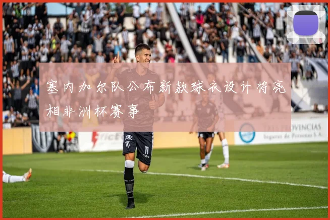 塞内加尔队公布新款球衣设计将亮相非洲杯赛事