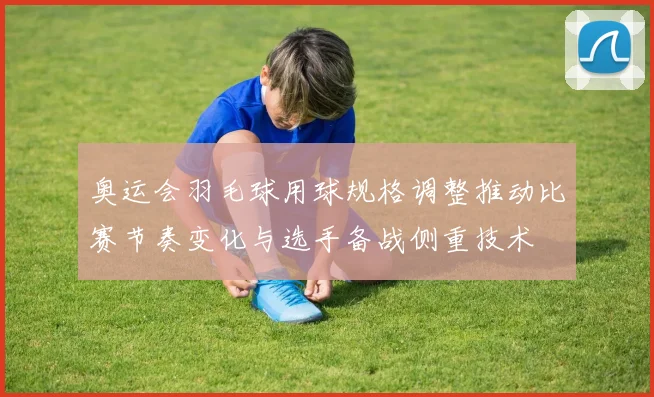 奥运会羽毛球用球规格调整推动比赛节奏变化与选手备战侧重技术