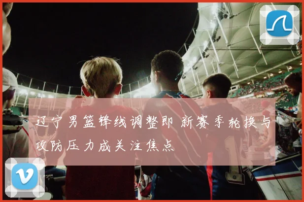 辽宁男篮锋线调整即 新赛季轮换与攻防压力成关注焦点