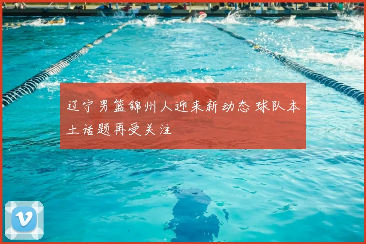 辽宁男篮锦州人迎来新动态 球队本土话题再受关注