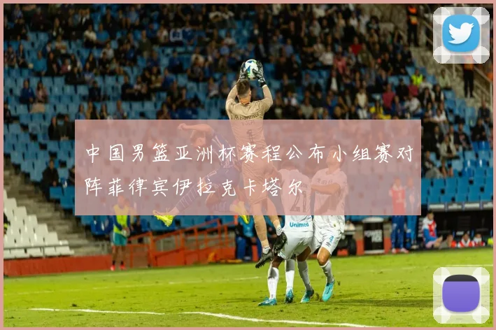 中国男篮亚洲杯赛程公布小组赛对阵菲律宾伊拉克卡塔尔
