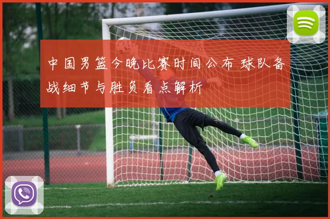 中国男篮今晚比赛时间公布 球队备战细节与胜负看点解析