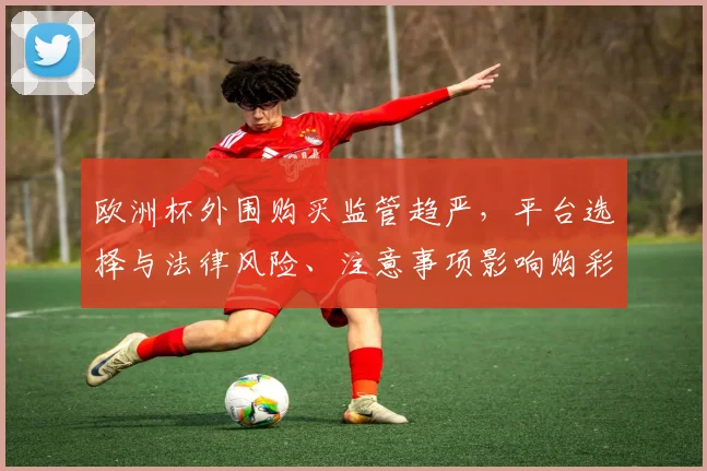 欧洲杯外围购买监管趋严，平台选择与法律风险、注意事项影响购彩安全