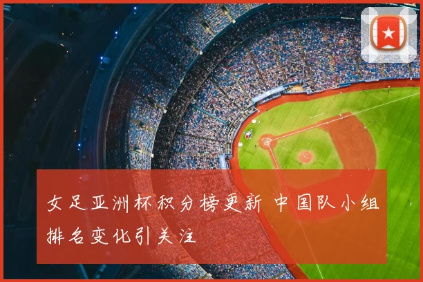 女足亚洲杯积分榜更新 中国队小组排名变化引关注