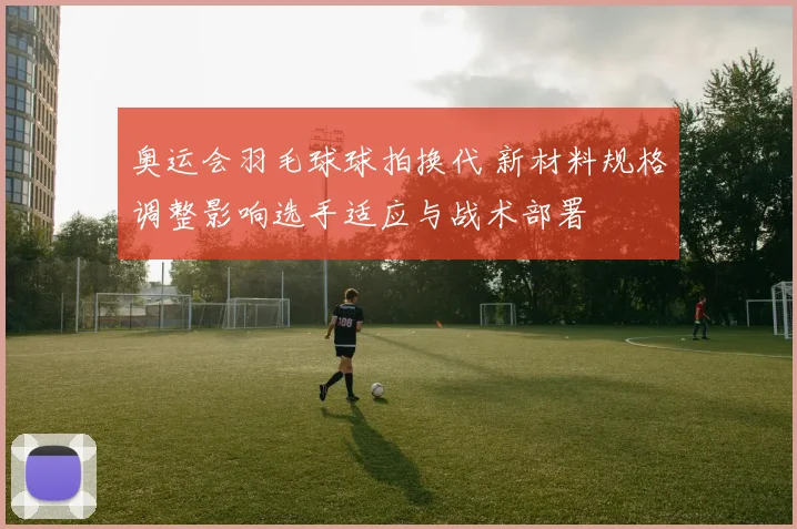 奥运会羽毛球球拍换代 新材料规格调整影响选手适应与战术部署