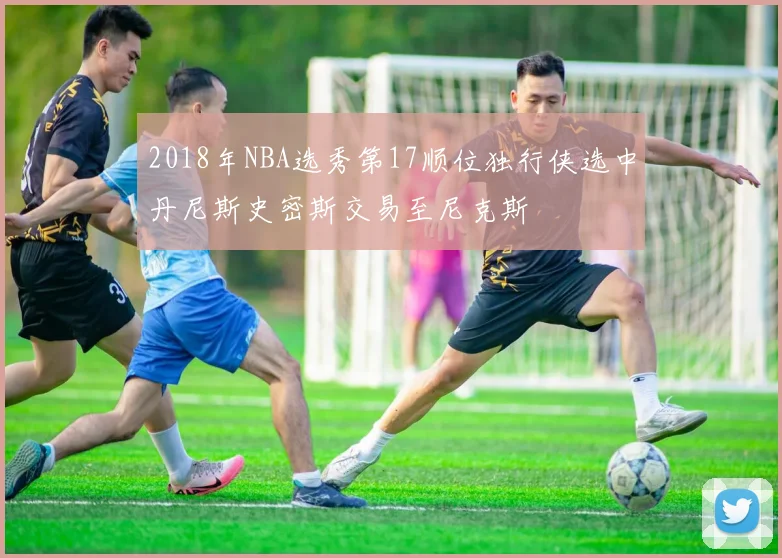 2018年NBA选秀第17顺位独行侠选中丹尼斯史密斯交易至尼克斯