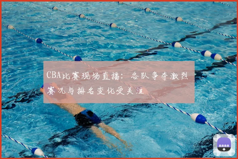 CBA比赛现场直播：各队争夺激烈 赛况与排名变化受关注