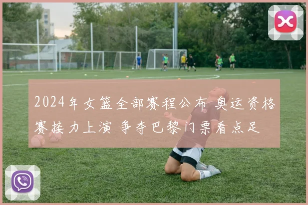 2024年女篮全部赛程公布 奥运资格赛接力上演 争夺巴黎门票看点足