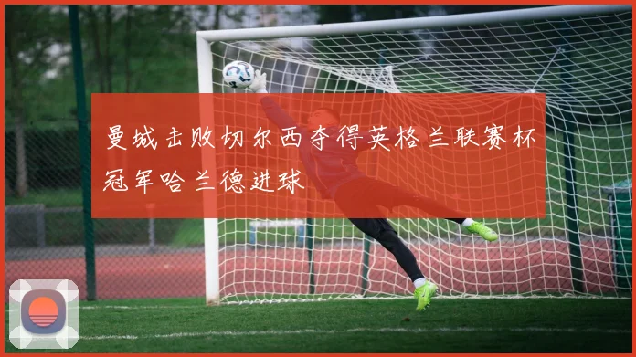 曼城击败切尔西夺得英格兰联赛杯冠军哈兰德进球