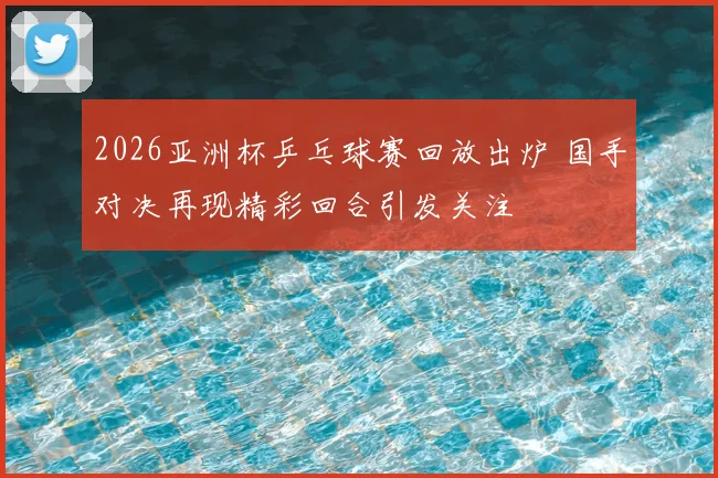 2026亚洲杯乒乓球赛回放出炉 国手对决再现精彩回合引发关注