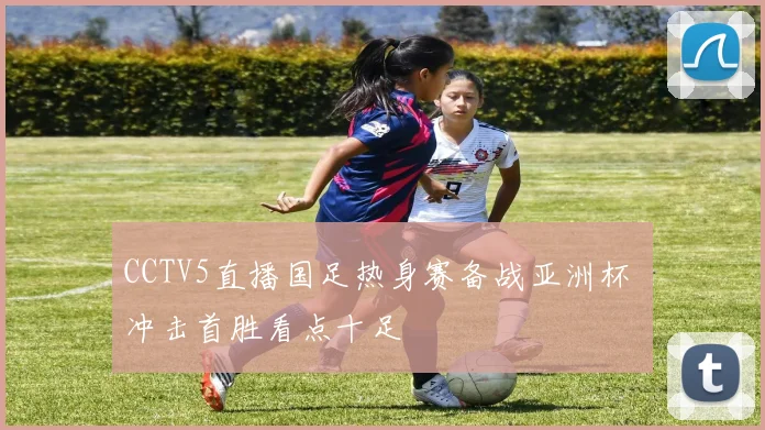 CCTV5直播国足热身赛备战亚洲杯 冲击首胜看点十足