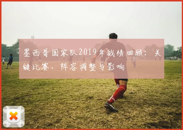 墨西哥国家队2019年战绩回顾：关键比赛、阵容调整与影响