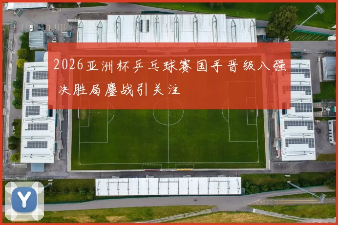 2026亚洲杯乒乓球赛国手晋级八强 决胜局鏖战引关注