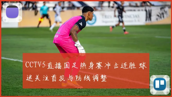 CCTV5直播国足热身赛冲击连胜 球迷关注首发与防线调整