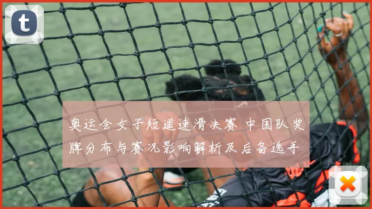 奥运会女子短道速滑决赛 中国队奖牌分布与赛况影响解析及后备选手看点