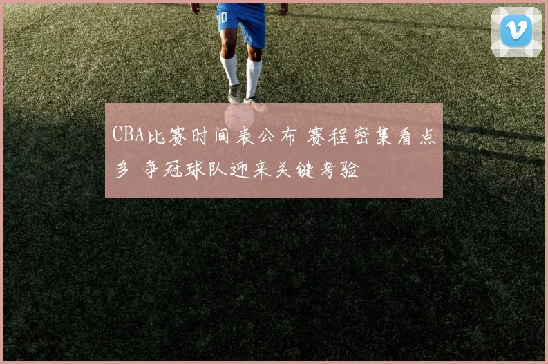 CBA比赛时间表公布 赛程密集看点多 争冠球队迎来关键考验