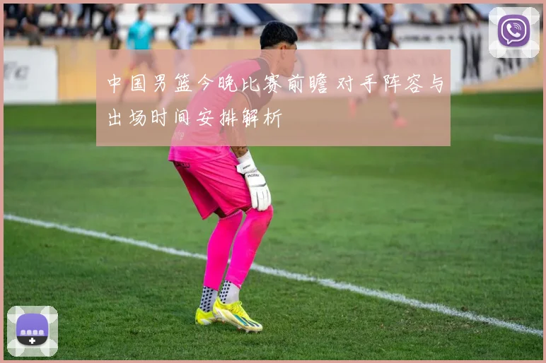 中国男篮今晚比赛前瞻 对手阵容与出场时间安排解析