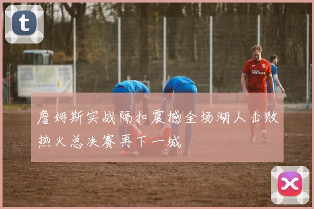 詹姆斯实战隔扣震撼全场湖人击败热火总决赛再下一城