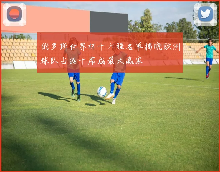俄罗斯世界杯十六强名单揭晓欧洲球队占据十席成最大赢家
