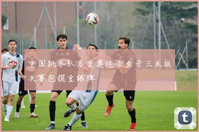 中国跳水队东京奥运会女子三米板决赛包揽金银牌