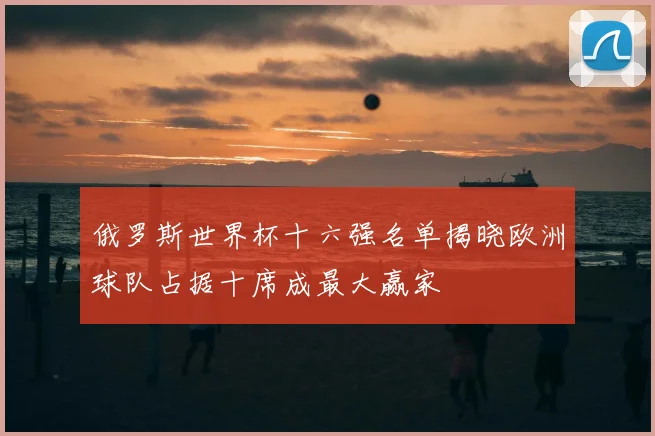 俄罗斯世界杯十六强名单揭晓欧洲球队占据十席成最大赢家