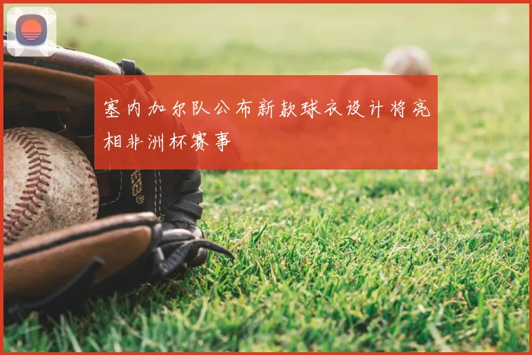 塞内加尔队公布新款球衣设计将亮相非洲杯赛事