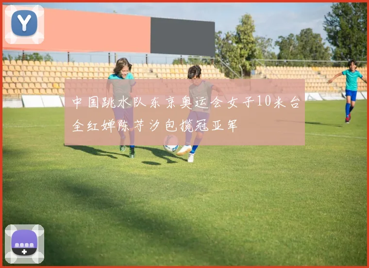 中国跳水队东京奥运会女子10米台全红婵陈芋汐包揽冠亚军