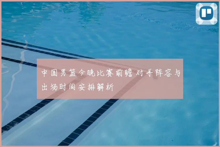 中国男篮今晚比赛前瞻 对手阵容与出场时间安排解析