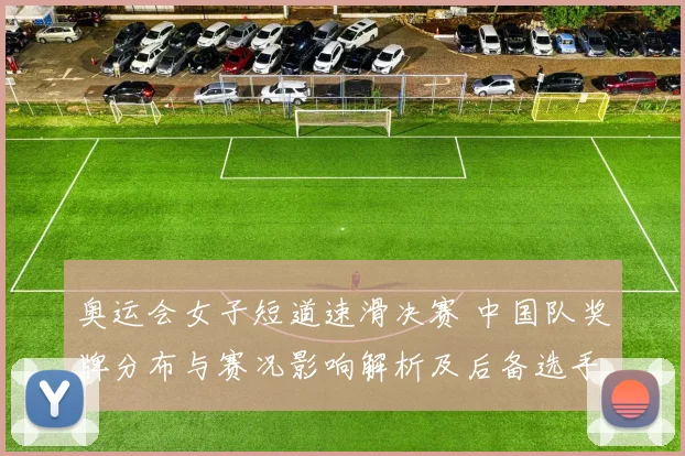 奥运会女子短道速滑决赛 中国队奖牌分布与赛况影响解析及后备选手看点