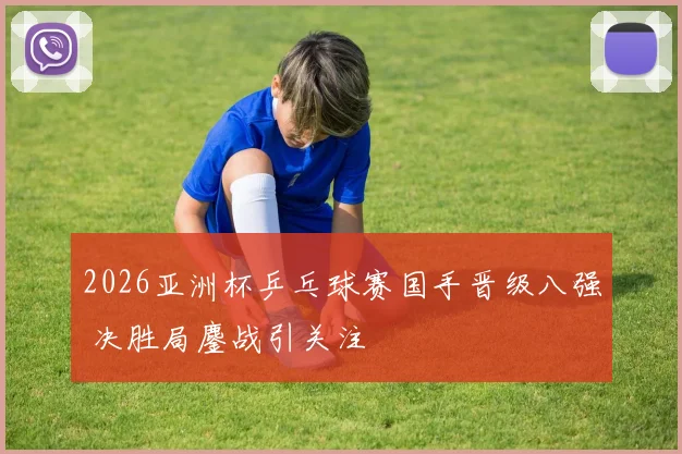 2026亚洲杯乒乓球赛国手晋级八强 决胜局鏖战引关注