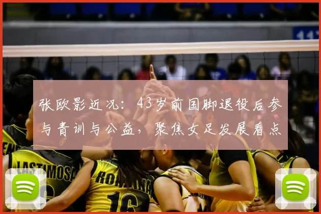 张欧影近况：43岁前国脚退役后参与青训与公益，聚焦女足发展看点
