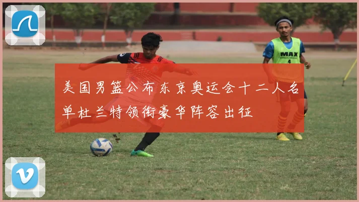 美国男篮公布东京奥运会十二人名单杜兰特领衔豪华阵容出征