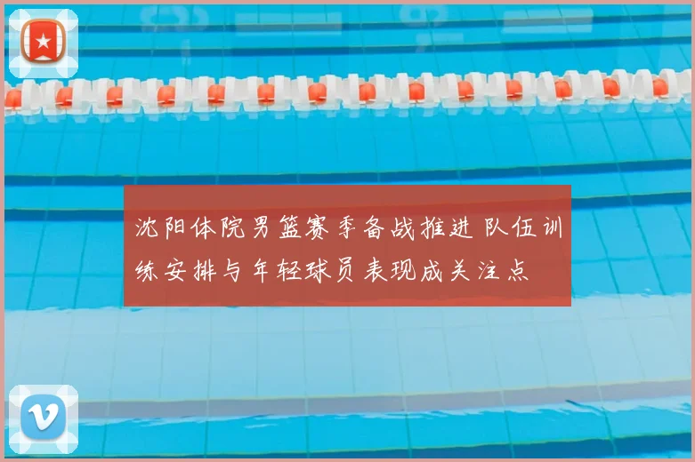 沈阳体院男篮赛季备战推进 队伍训练安排与年轻球员表现成关注点