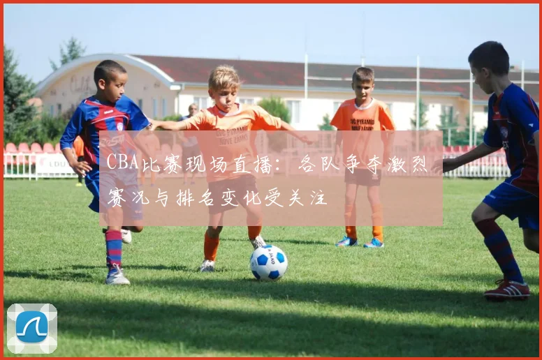 CBA比赛现场直播：各队争夺激烈 赛况与排名变化受关注