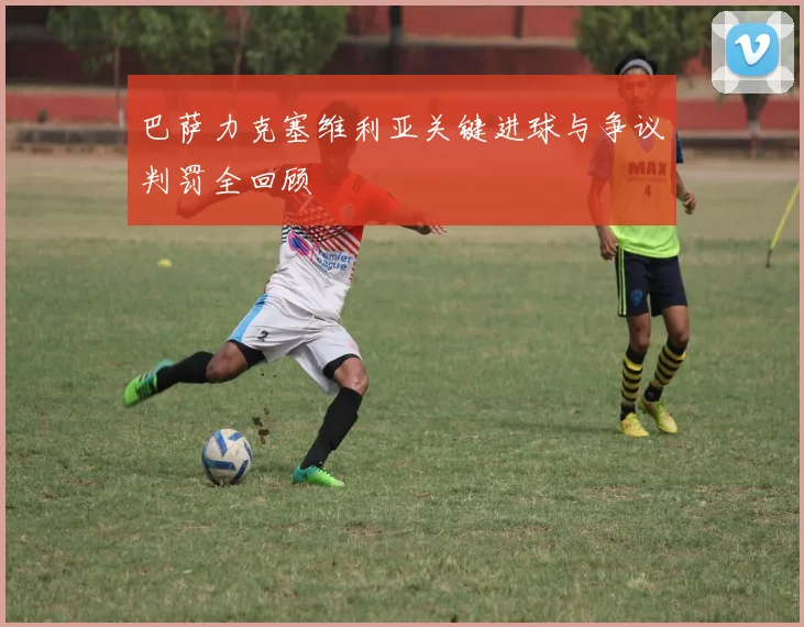 巴萨力克塞维利亚关键进球与争议判罚全回顾