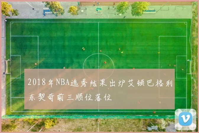 2018年NBA选秀结果出炉艾顿巴格利东契奇前三顺位落位