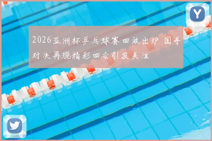 2026亚洲杯乒乓球赛回放出炉 国手对决再现精彩回合引发关注