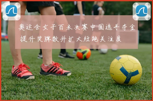 奥运会女子百米决赛中国选手夺金 提升奖牌数并扩大短跑关注度