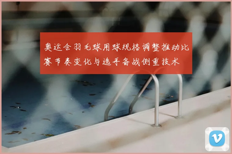 奥运会羽毛球用球规格调整推动比赛节奏变化与选手备战侧重技术