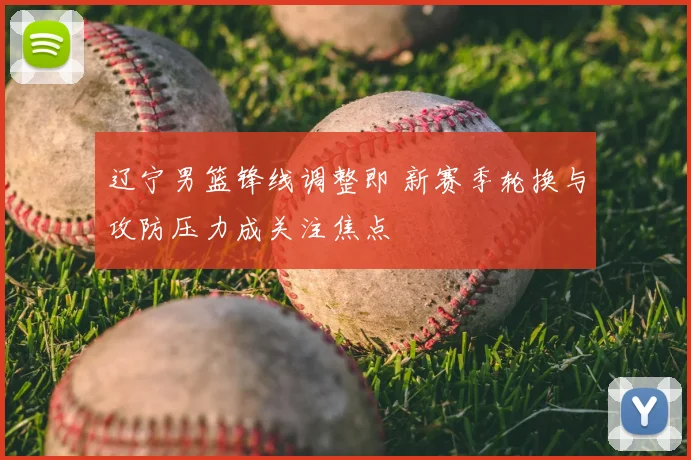 辽宁男篮锋线调整即 新赛季轮换与攻防压力成关注焦点