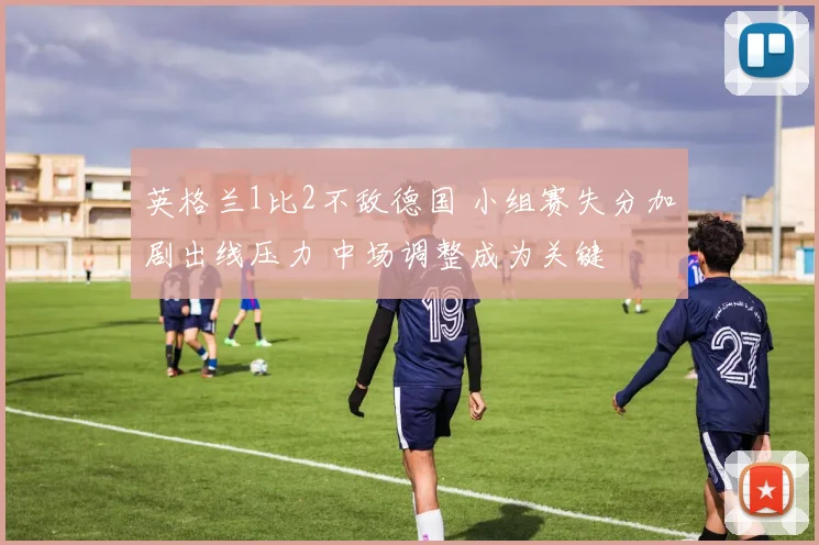 英格兰1比2不敌德国 小组赛失分加剧出线压力 中场调整成为关键