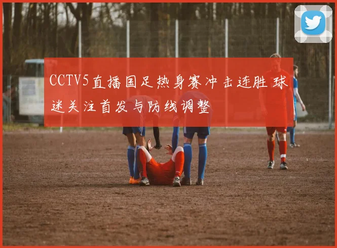 CCTV5直播国足热身赛冲击连胜 球迷关注首发与防线调整