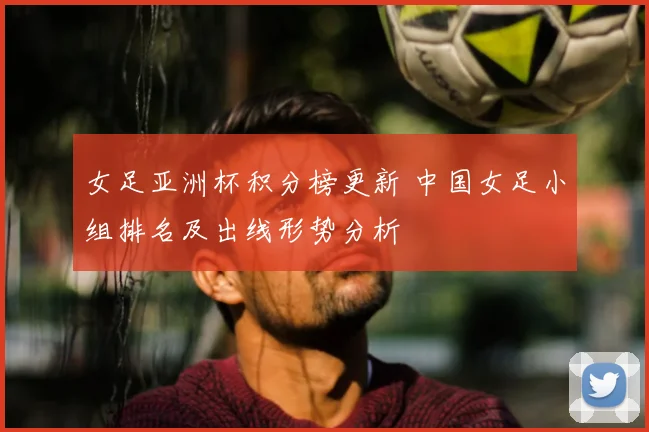 女足亚洲杯积分榜更新 中国女足小组排名及出线形势分析