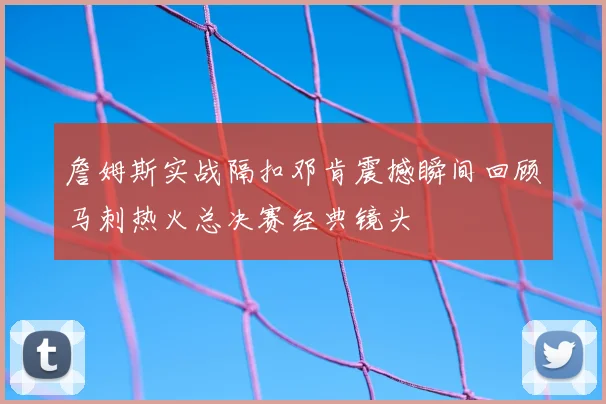 詹姆斯实战隔扣邓肯震撼瞬间回顾马刺热火总决赛经典镜头